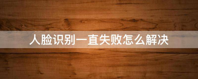 人脸识别一直失败怎么解决 交管12123人脸识别一直失败怎么解决