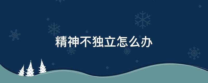 精神不獨(dú)立怎么辦 精神不夠獨(dú)立怎么辦