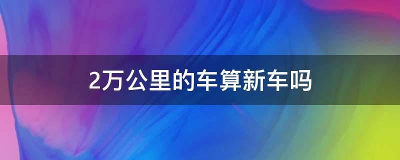 2萬公里的車算新車嗎 2萬公里的車算不算新車