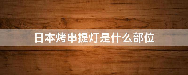 日本烤串提灯是什么部位（日本的提灯烧烤是啥意思）