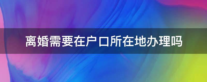 离婚需要在户口所在地办理吗（离婚要在户口所在地办理吗?）