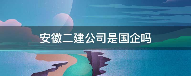 安徽二建公司是国企吗（安徽省二建公司是国企吗）