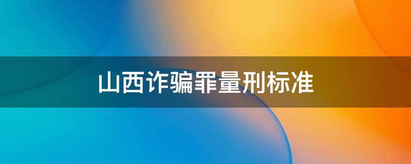 山西诈骗罪量刑标准（山西诈骗罪量刑标准2019）