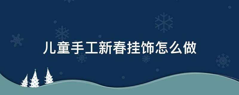 儿童手工新春挂饰怎么做（儿童手工过年挂饰制作）