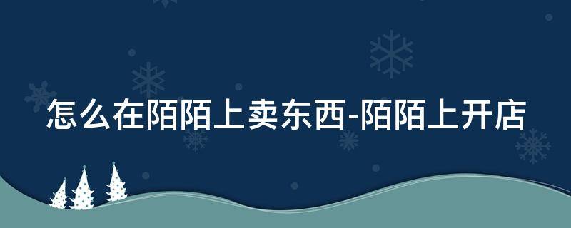 怎么在陌陌上卖东西-陌陌上开店 陌陌上怎么做生意