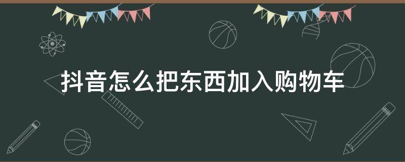 抖音怎么把东西加入购物车（抖音里买东西怎么加入购物车）