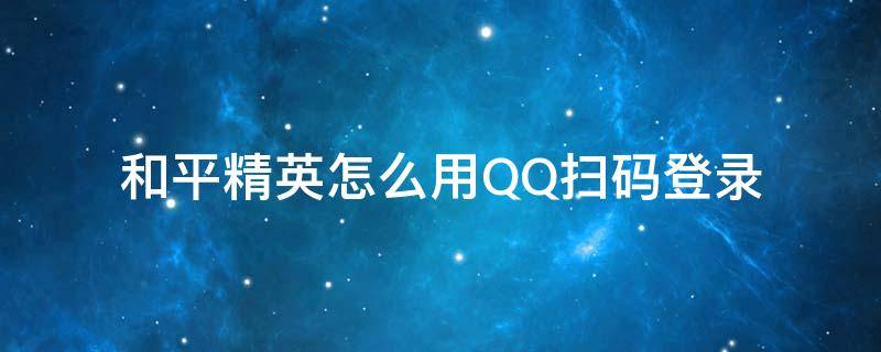 和平精英怎么用QQ扫码登录 和平精英QQ扫码登录怎么弄