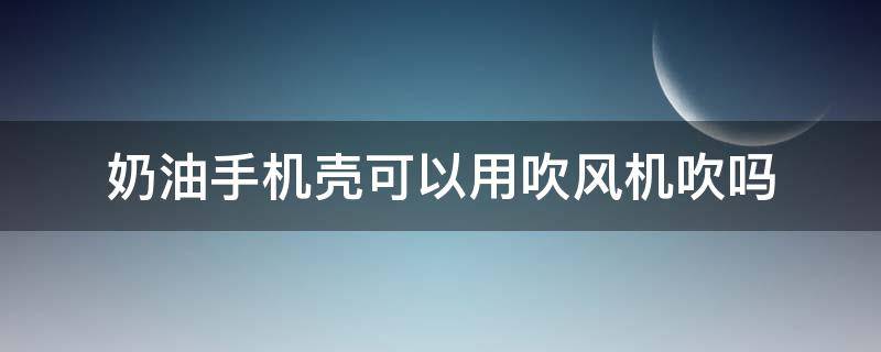 奶油手机壳可以用吹风机吹吗（奶油胶手机壳能用吹风机吹吗）