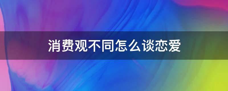 消费观不同怎么谈恋爱 消费观不同怎么谈恋爱广播剧