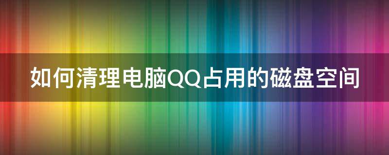 如何清理电脑QQ占用的磁盘空间（如何清理电脑qq占用的磁盘空间内存）