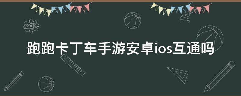 跑跑卡丁车手游安卓ios互通吗 跑跑卡丁车手游安卓苹果互通吗