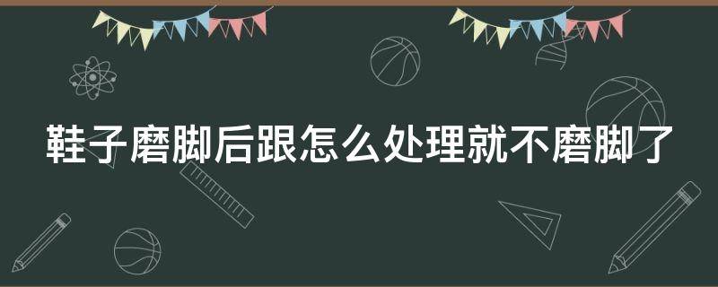 鞋子磨脚后跟怎么处理就不磨脚了 新鞋脚后跟磨脚最好的小窍门