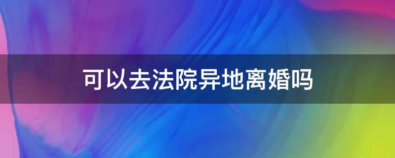 可以去法院异地离婚吗 在异地法院可以离婚吗