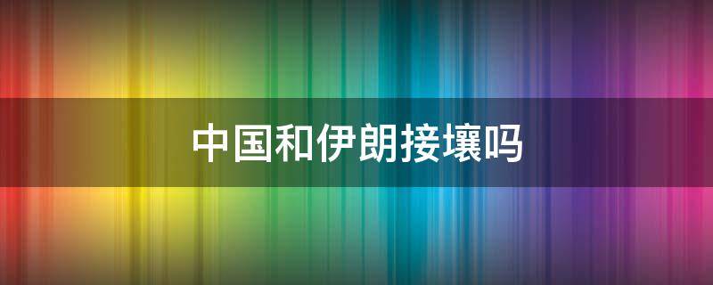 中國和伊朗接壤嗎 伊朗和中國相鄰嗎