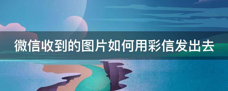 微信收到的图片如何用彩信发出去 怎么将彩信图片用微信发出去