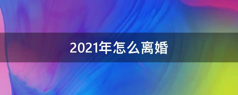 2021年怎么离婚（2021年怎么离婚最快）