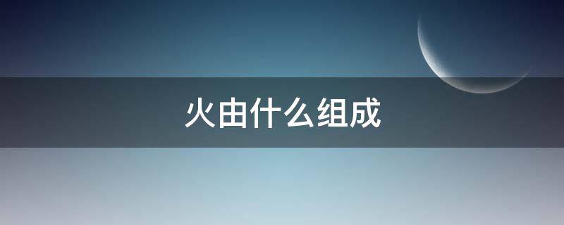 火由什么组成（火由什么组成由什么构成）