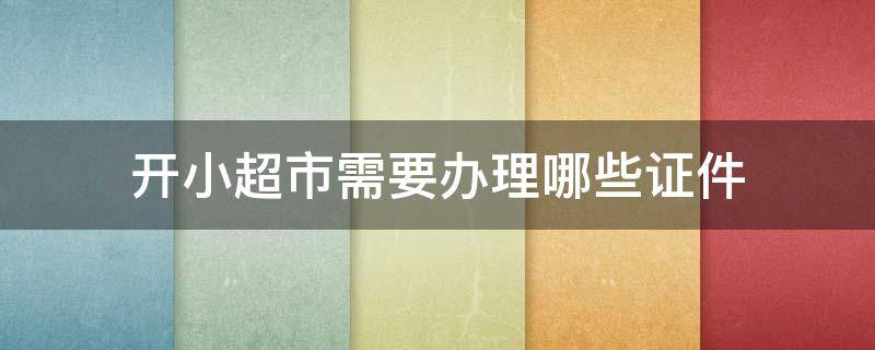 开小超市需要办理哪些证件 开小超市需要办理什么证件