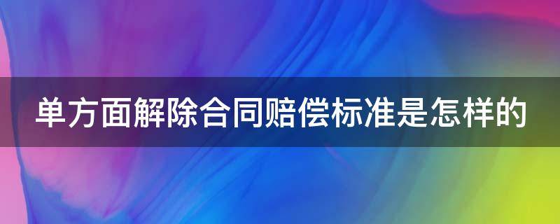 单方面解除合同赔偿标准是怎样的 单方面解除合同如何生效