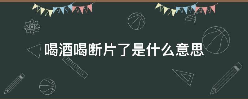 喝酒喝斷片了是什么意思（喝酒喝斷片了是什么意思?）