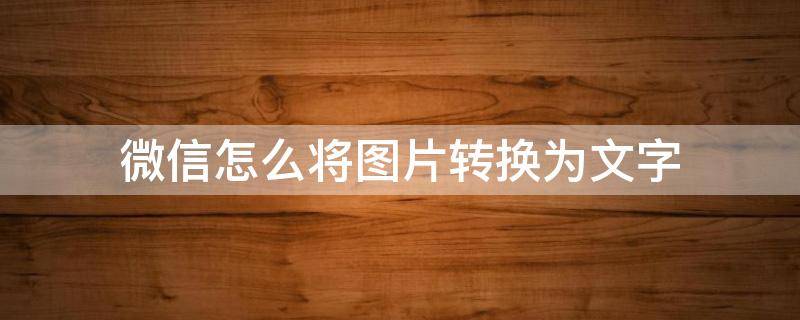 微信怎么将图片转换为文字（用微信怎样把图片转换成文字）