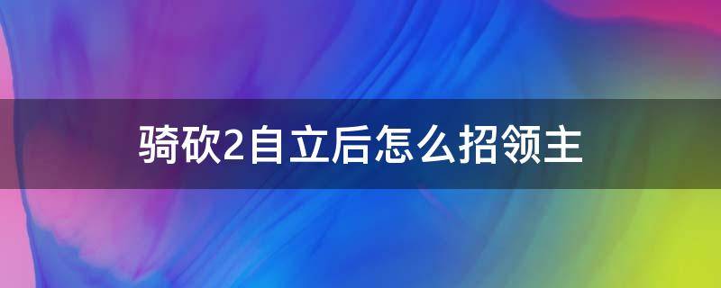 騎砍2自立后怎么招領(lǐng)主 騎砍2領(lǐng)主會自動加入么