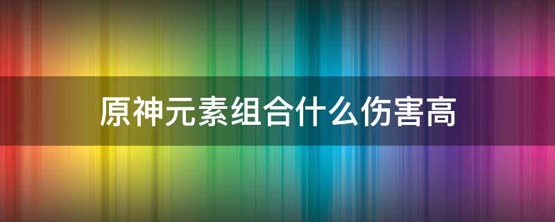 原神元素組合什么傷害高 原神元素傷害多少比較好