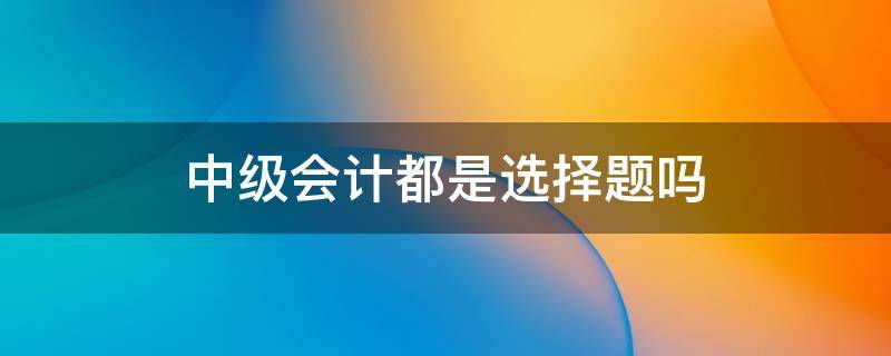 中级会计都是选择题吗 中级会计实务都是选择题吗