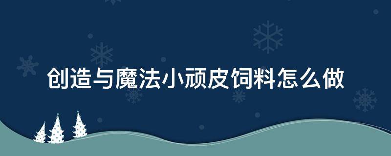 创造与魔法小顽皮饲料怎么做 创造与魔法小顽皮饲料怎么做,小顽皮位置在哪里