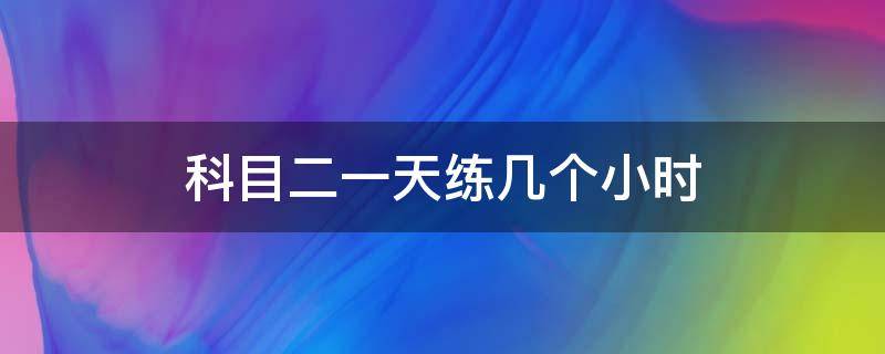 科目二一天练几个小时（科目二一天练几个小时考试最好）