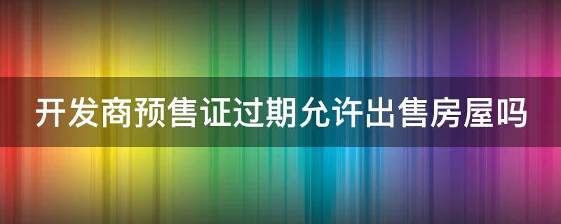 开发商预售证过期允许出售房屋吗 开发商预售证过期允许出售房屋吗怎么办