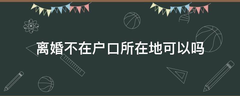 离婚不在户口所在地可以吗 协议离婚不在户口所在地可以吗