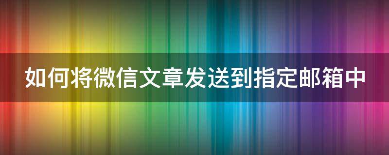 如何将微信文章发送到指定邮箱中（如何将微信文章发送到指定邮箱中来）