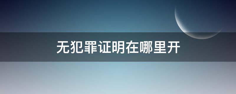 無犯罪證明在哪里開（三年無犯罪證明在哪里開）