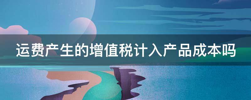 运费产生的增值税计入产品成本吗 运费产生的增值税计入产品成本吗对吗