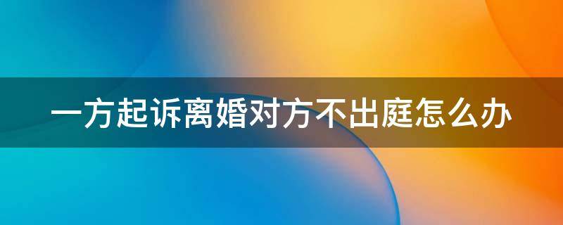 一方起诉离婚对方不出庭怎么办 起诉离婚,一方不出庭