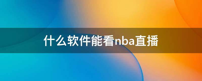 什么軟件能看nba直播（什么軟件能看nba直播回放免費(fèi)）