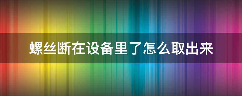 螺丝断在设备里了怎么取出来（螺丝断进去怎么取出来）