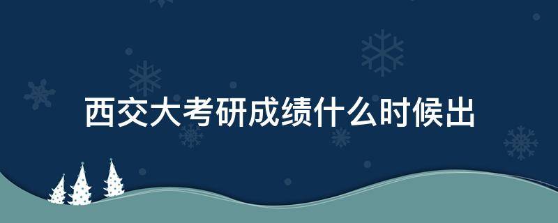 西交大考研成绩什么时候出（西交大考研成绩公布）