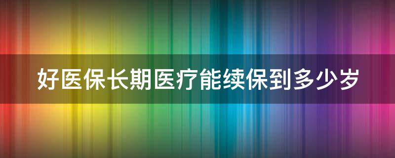 好醫(yī)保長(zhǎng)期醫(yī)療能續(xù)保到多少歲（好醫(yī)保長(zhǎng)期醫(yī)療能續(xù)保到多少歲退保）