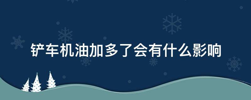 铲车机油加多了会有什么影响（铲车机油过多会有哪些影响）