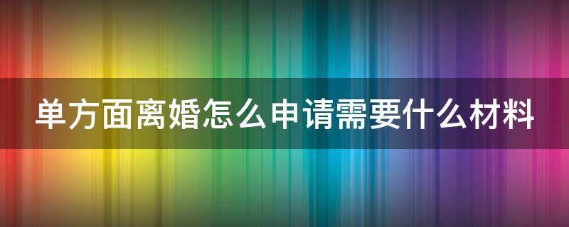 单方面离婚怎么申请需要什么材料 单方面离婚需要什么手续 流程2021