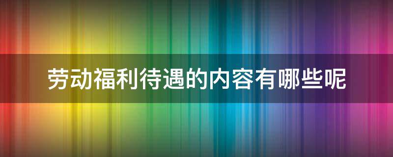 劳动福利待遇的内容有哪些呢 劳动法规定的福利待遇有哪些