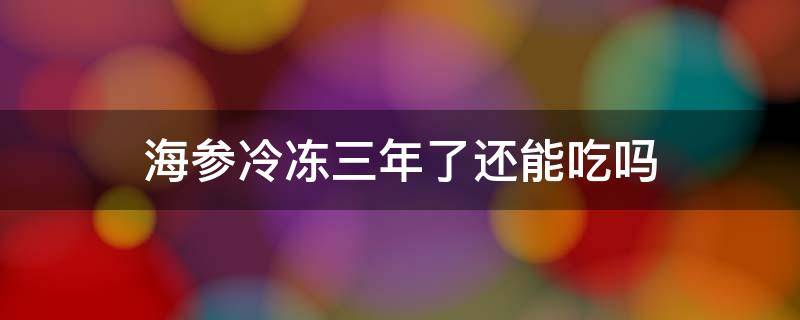 海参冷冻三年了还能吃吗 海参冷冻两年了还能吃吗