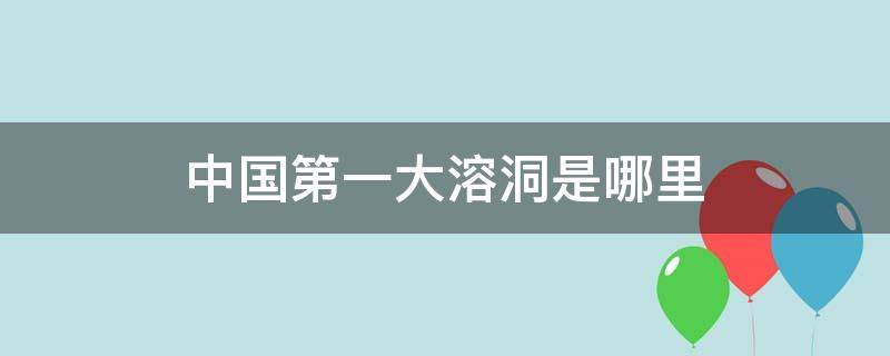 中国第一大溶洞是哪里 中国最大的溶洞是哪一个