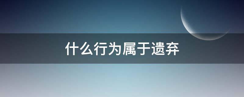 什么行为属于遗弃（遗弃行为包括哪些）