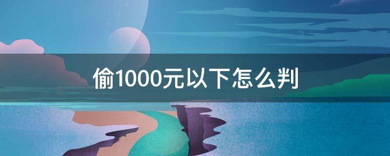 偷1000元以下怎么判（偷10000元怎么判刑）