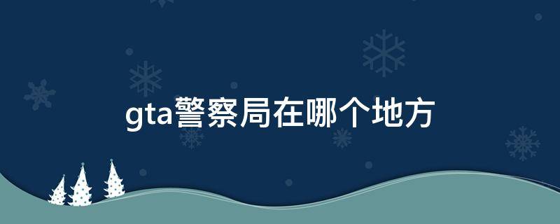 gta警察局在哪個地方（GTA警局在哪）