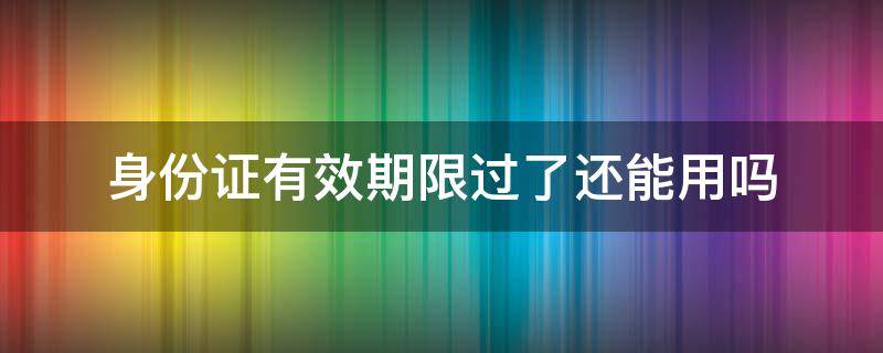 身份证有效期限过了还能用吗（有效期过了得身份证还能不能用）