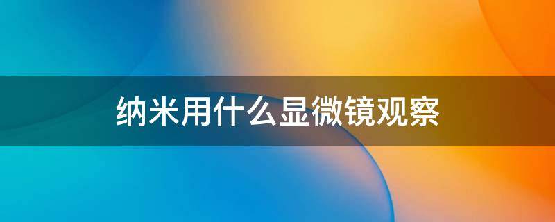 纳米用什么显微镜观察 普通的光学显微镜能看见纳米吗